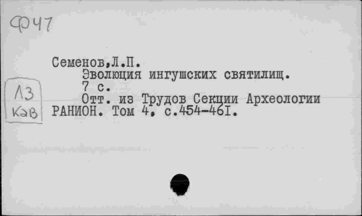 ﻿ФЧ7
[Ayl
Семенов, Л.П.
Эволюция ингушских святилищ.
7 с.
Отт. из Трудов Секции Археологии РАНИОН. Том 4, с.454-461.